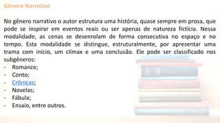 Gênero Narrativo
No gênero narrativo o autor estrutura uma história, quase sempre em prosa, que
pode se inspirar em eventos reais ou ser apenas de natureza fictícia. Nessa
modalidade, as cenas se desenrolam de forma consecutiva no espaço e no
tempo. Esta modalidade se distingue, estruturalmente, por apresentar uma
trama com início, um clímax e uma conclusão. Ele pode ser classificado nos
subgêneros:
- Romance;
- Conto;
- Crônicas;
- Novelas;
- Fábula;
- Ensaio, entre outros.
 