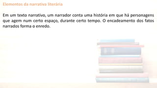 Elementos da narrativa literária
Em um texto narrativo, um narrador conta uma história em que há personagens
que agem num certo espaço, durante certo tempo. O encadeamento dos fatos
narrados forma o enredo.
 
