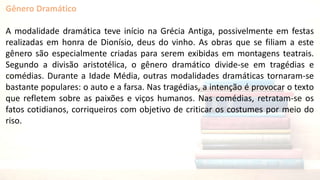 Gênero Dramático
A modalidade dramática teve início na Grécia Antiga, possivelmente em festas
realizadas em honra de Dionísio, deus do vinho. As obras que se filiam a este
gênero são especialmente criadas para serem exibidas em montagens teatrais.
Segundo a divisão aristotélica, o gênero dramático divide-se em tragédias e
comédias. Durante a Idade Média, outras modalidades dramáticas tornaram-se
bastante populares: o auto e a farsa. Nas tragédias, a intenção é provocar o texto
que refletem sobre as paixões e viços humanos. Nas comédias, retratam-se os
fatos cotidianos, corriqueiros com objetivo de criticar os costumes por meio do
riso.
 