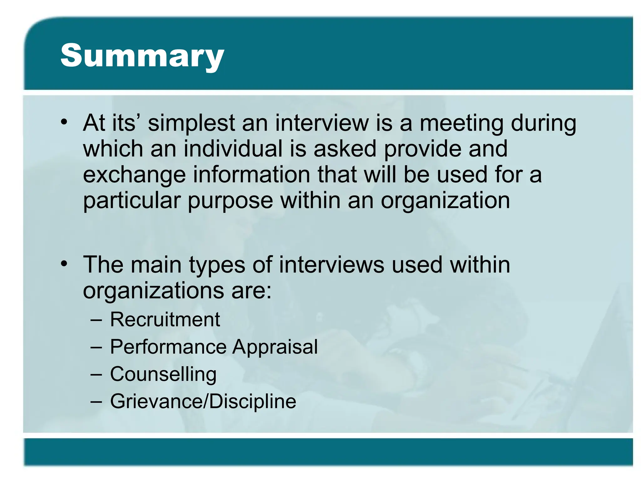 Summary
• At its’ simplest an interview is a meeting during
which an individual is asked provide and
exchange information that will be used for a
particular purpose within an organization
• The main types of interviews used within
organizations are:
– Recruitment
– Performance Appraisal
– Counselling
– Grievance/Discipline
 