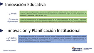 Ministerio de Educación
Innovación Educativa
La innovación es un proceso que tiene como propósito “alterar la realidad vigente, modificando la concepciones y
actitudes, alterando métodos e intervenciones y mejorando o transformando, según los casos, los procesos de
enseñanza y aprendizaje” (Cañal de León, 2002).
¿Qué es?
Orienta la contextualización del mejoramiento continuo de las prácticas educativas, de aula, escuela y comunidad,
durante los procesos que tienden a la exploración y explotación de todas las posibilidades de la comunidad educativa.
¿Por qué es
importante?
La participación constante de la comunidad educativa permite evidenciar las necesidades y resolver los problemas
existentes. Por eso, el proceso de construcción del PEI es el origen de muchas innovaciones educativas. Además, los
resultados del diagnóstico institucional permiten generar acciones orientadas a la consecución de la calidad educativa a
través del planteamiento y ejecución de planes de mejora.
Innovación y Planificación Institucional
¿En qué se
relacionan?
 