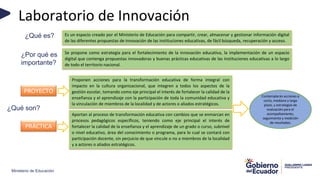 Ministerio de Educación
Laboratorio de Innovación
Es un espacio creado por el Ministerio de Educación para compartir, crear, almacenar y gestionar información digital
de las diferentes propuestas de innovación de las instituciones educativas, de fácil búsqueda, recuperación y acceso.
¿Qué es?
Se propone como estrategia para el fortalecimiento de la innovación educativa, la implementación de un espacio
digital que contenga propuestas innovadoras y buenas prácticas educativas de las instituciones educativas a lo largo
de todo el territorio nacional.
¿Por qué es
importante?
PROYECTO
PRÁCTICA
Proponen acciones para la transformación educativa de forma integral con
impacto en la cultura organizacional, que integren a todos los aspectos de la
gestión escolar, tomando como eje principal el interés de fortalecer la calidad de la
enseñanza y el aprendizaje con la participación de toda la comunidad educativa y
la vinculación de miembros de la localidad y de actores o aliados estratégicos.
Aportan al proceso de transformación educativa con cambios que se enmarcan en
procesos pedagógicos específicos, teniendo como eje principal el interés de
fortalecer la calidad de la enseñanza y el aprendizaje de un grado o curso, subnivel
o nivel educativo, área del conocimiento o programa, para lo cual se contará con
participación docente, sin perjuicio de que vincule o no a miembros de la localidad
y a actores o aliados estratégicos.
Contemplarán acciones a
corto, mediano y largo
plazo, y estrategias de
evaluación para el
acompañamiento,
seguimiento y medición
de resultados.
¿Qué son?
 