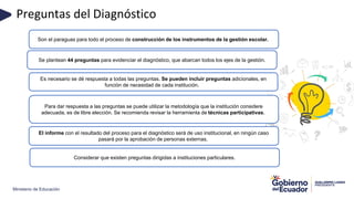 Ministerio de Educación
Preguntas del Diagnóstico
Son el paraguas para todo el proceso de construcción de los instrumentos de la gestión escolar.
Se plantean 44 preguntas para evidenciar el diagnóstico, que abarcan todos los ejes de la gestión.
Es necesario se dé respuesta a todas las preguntas. Se pueden incluir preguntas adicionales, en
función de necesidad de cada institución.
Para dar respuesta a las preguntas se puede utilizar la metodología que la institución considere
adecuada, es de libre elección. Se recomienda revisar la herramienta de técnicas participativas.
Considerar que existen preguntas dirigidas a instituciones particulares.
El informe con el resultado del proceso para el diagnóstico será de uso institucional, en ningún caso
pasará por la aprobación de personas externas.
 