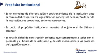 Ministerio de Educación
Propósito institucional
• Es un elemento de diferenciación y posicionamiento de la institución ante
la comunidad educativa. Es la justificación conceptual de la razón de ser de
la institución, sus programas, acciones y proyectos.
• Es decir, el propósito institucional muestra el objeto o el fin último a
alcanzar.
• Es una finalidad de construcción colectiva que compromete a todos con el
presente y el futuro de la institución y, de este modo, orienta los procesos
de la gestión escolar.
 