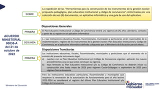 Ministerio de Educación
ACUERDO
MINISTERIAL
00038-A
del 21 de
octubre de
2022
La expedición de las “Herramientas para la construcción de los instrumentos de la gestión escolar:
propuesta pedagógica, plan educativo institucional y código de convivencia” conformadas por una
colección de seis (6) documentos, un aplicativo informático y una guía de uso del aplicativo.
El Plan Educativo Institucional y Código de Convivencia tendrá una vigencia de (4) años calendario, contados
a partir de su registro en el aplicativo informático
(…) Las instituciones educativas fiscales, fiscomisionales, municipales y particulares serán responsables de la
implementación y registro de los instrumentos de la gestión escolar: Plan Educativo Institucional y Código de
Convivencia, en el aplicativo informático definido y dispuesto por el Ministerio de Educación para el efecto.
Las instituciones educativas, fiscales, fiscomisionales, municipales y particulares que al momento de la
emisión del presente instrumento legal:
a) cuenten con su Plan Educativo Institucional y/o Código de Convivencia vigentes: aplicarán los nuevos
procedimientos una vez que estos concluyan su vigencia.
b) haya fenecido su Plan Educativo Institucional y/o su Código de Convivencia no deberán iniciar su
construcción sino hasta mayo de 2023 para régimen Costa-Galápagos o septiembre de 2023 para
régimen Sierra-Amazonía.
Para las instituciones educativas particulares, fiscomisionales y municipales que
requieran la renovación de la autorización de funcionamiento para el año lectivo
2023-2024 se considerará el registro del último Plan Educativo Institucional y/o
Código de Convivencia.
Disposiciones Generales
Disposiciones Transitorias
SOBRE
 