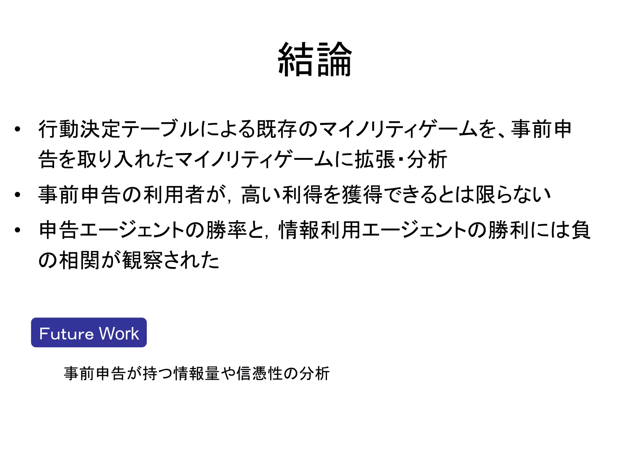 結論
• 行動決定テーブルによる既存のマイノリティゲームを、事前申
  告を取り入れたマイノリティゲームに拡張・分析
• 事前申告の利用者が，高い利得を獲得できるとは限らない
• 申告エージェントの勝率と，情報利用エージェントの勝利には負
  の相関が観察された


 Ｆｕｔｕｒｅ Work

   事前申告が持つ情報量や信憑性の分析
 