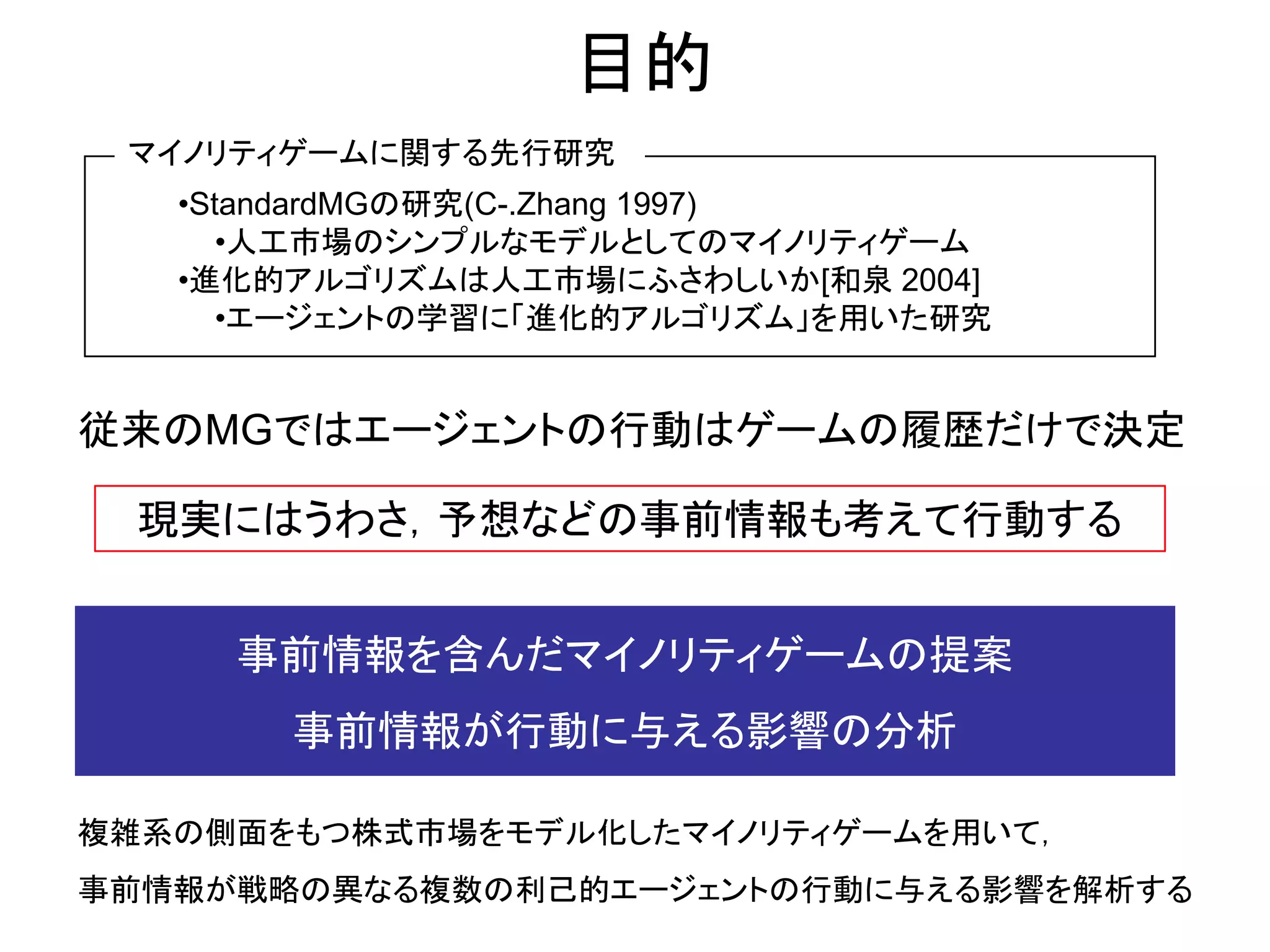 目的
 マイノリティゲームに関する先行研究
   •StandardMGの研究(C-.Zhang 1997)
      •人工市場のシンプルなモデルとしてのマイノリティゲーム
   •進化的アルゴリズムは人工市場にふさわしいか[和泉 2004]
      •エージェントの学習に「進化的アルゴリズム」を用いた研究


従来のMGではエージェントの行動はゲームの履歴だけで決定

  現実にはうわさ，予想などの事前情報も考えて行動する


     事前情報を含んだマイノリティゲームの提案
       事前情報が行動に与える影響の分析

複雑系の側面をもつ株式市場をモデル化したマイノリティゲームを用いて，
事前情報が戦略の異なる複数の利己的エージェントの行動に与える影響を解析する
 