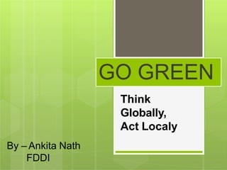 GO GREEN
Think
Globally,
Act Localy
By – Ankita Nath
FDDI
 