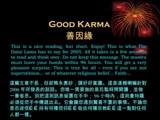 Good Karma This is a nice reading, but short. Enjoy! This is what The Dalai Lama has to say for 2005. All it takes is a few seconds to read and think over. Do not keep this message. The mantra must leave your hands within 96 hours. You will get a very pleasant surprise. This is true for all – even if you are not superstitious… or of whatever religious belief… Faith… 善因緣 這篇文章不長，但卻雋永奧妙，請好好賞讀 。 這是達賴喇嘛針對 2006 年所發表的談話 。 您唯一需要做的是花點時間閱讀，並做一番省思 。 別把這則訊息留置在手中； 96 小時內，這則曼特羅必須從您手中傳遞出去 。 它會讓您遇到驚喜不置的事情 。 不論您是否迷信……持有何種信仰……皈依何種宗教……這一點對任何人都一樣 。 