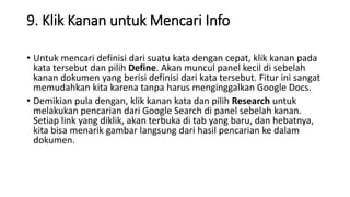 9. Klik Kanan untuk Mencari Info
• Untuk mencari definisi dari suatu kata dengan cepat, klik kanan pada
kata tersebut dan pilih Define. Akan muncul panel kecil di sebelah
kanan dokumen yang berisi definisi dari kata tersebut. Fitur ini sangat
memudahkan kita karena tanpa harus menginggalkan Google Docs.
• Demikian pula dengan, klik kanan kata dan pilih Research untuk
melakukan pencarian dari Google Search di panel sebelah kanan.
Setiap link yang diklik, akan terbuka di tab yang baru, dan hebatnya,
kita bisa menarik gambar langsung dari hasil pencarian ke dalam
dokumen.
 