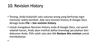 10. Revision History
• Tenang, Anda bukanlah satu-satunya orang yang berharap ingin
memutar waktu kembali. Ada cara revision history di Google Docs
denagn buka File > See revision history.
• Untuk mengakses Revision History anda di Google Docs, cari panel
sebelah kanan, Anda akan melihat daftar kronologi perubahan dari
dokumen Anda. Pilih salah satu dan klik Restore this revision untuk
membukanya.
•
 
