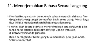 11. Menerjemahkan Bahasa Secara Langsung
• Fitur berikutnya adalah penerjemah bahasa menjadi salah satu fitur
Google Docs yang sangat bermanfaat bagi semua orang. Menariknya,
fitur ini bisa menerjemahkan bahasa secara langsung.
• Fitur ini akan secara otomatis menerjemahkan kata yang Anda pilih
tanpa harus terlebih dulu copy paste ke Google Translate
di browser yang Anda gunakan.
• Itulah berbagai fitur GDocs yang bisa membantu pekerjaan Anda.
Selamat mencoba!
 