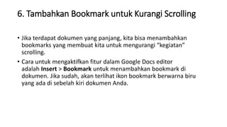 6. Tambahkan Bookmark untuk Kurangi Scrolling
• Jika terdapat dokumen yang panjang, kita bisa menambahkan
bookmarks yang membuat kita untuk mengurangi “kegiatan”
scrolling.
• Cara untuk mengaktifkan fitur dalam Google Docs editor
adalah Insert > Bookmark untuk menambahkan bookmark di
dokumen. Jika sudah, akan terlihat ikon bookmark berwarna biru
yang ada di sebelah kiri dokumen Anda.
 