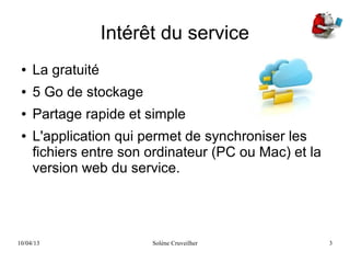 10/04/13 Solène Cruveilher 3
Intérêt du service
● La gratuité
● 5 Go de stockage
● Partage rapide et simple
● L'application qui permet de synchroniser les
fichiers entre son ordinateur (PC ou Mac) et la
version web du service.
 
