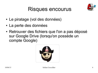 10/04/13 Solène Cruveilher 4
Risques encourus
● Le piratage (vol des données)
● La perte des données
● Retrouver des fichiers que l'on a pas déposé
sur Google Drive (lorsqu'on possède un
compte Google)
 