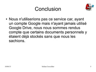 10/04/13 Solène Cruveilher 5
Conclusion
● Nous n'utiliserions pas ce service car, ayant
un compte Google mais n'ayant jamais utilisé
Google Drive, nous nous sommes rendus
compte que certains documents personnels y
étaient déjà stockés sans que nous les
sachions.
 