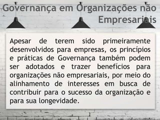 Apesar de terem sido primeiramente
desenvolvidos para empresas, os princípios
e práticas de Governança também podem
ser adotados e trazer benefícios para
organizações não empresariais, por meio do
alinhamento de interesses em busca de
contribuir para o sucesso da organização e
para sua longevidade.
Governança em Organizações não
Empresariais
 