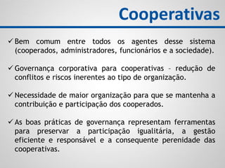  Bem comum entre todos os agentes desse sistema
(cooperados, administradores, funcionários e a sociedade).
 Governança corporativa para cooperativas – redução de
conflitos e riscos inerentes ao tipo de organização.
 Necessidade de maior organização para que se mantenha a
contribuição e participação dos cooperados.
 As boas práticas de governança representam ferramentas
para preservar a participação igualitária, a gestão
eficiente e responsável e a consequente perenidade das
cooperativas.
Cooperativas
 