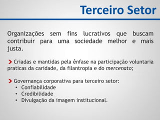 Organizações sem fins lucrativos que buscam
contribuir para uma sociedade melhor e mais
justa.
Criadas e mantidas pela ênfase na participação voluntaria
praticas da caridade, da filantropia e do mercenato;
Governança corporativa para terceiro setor:
• Confiabilidade
• Credibilidade
• Divulgação da imagem institucional.
Terceiro Setor
 