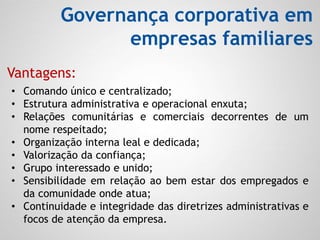 Governança corporativa em
empresas familiares
• Comando único e centralizado;
• Estrutura administrativa e operacional enxuta;
• Relações comunitárias e comerciais decorrentes de um
nome respeitado;
• Organização interna leal e dedicada;
• Valorização da confiança;
• Grupo interessado e unido;
• Sensibilidade em relação ao bem estar dos empregados e
da comunidade onde atua;
• Continuidade e integridade das diretrizes administrativas e
focos de atenção da empresa.
Vantagens:
 