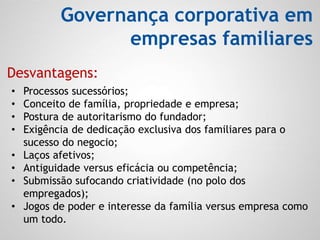 Governança corporativa em
empresas familiares
• Processos sucessórios;
• Conceito de família, propriedade e empresa;
• Postura de autoritarismo do fundador;
• Exigência de dedicação exclusiva dos familiares para o
sucesso do negocio;
• Laços afetivos;
• Antiguidade versus eficácia ou competência;
• Submissão sufocando criatividade (no polo dos
empregados);
• Jogos de poder e interesse da família versus empresa como
um todo.
Desvantagens:
 