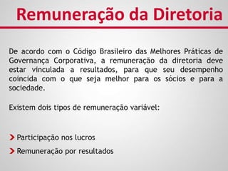 De acordo com o Código Brasileiro das Melhores Práticas de
Governança Corporativa, a remuneração da diretoria deve
estar vinculada a resultados, para que seu desempenho
coincida com o que seja melhor para os sócios e para a
sociedade.
Remuneração da Diretoria
Participação nos lucros
Remuneração por resultados
Existem dois tipos de remuneração variável:
 