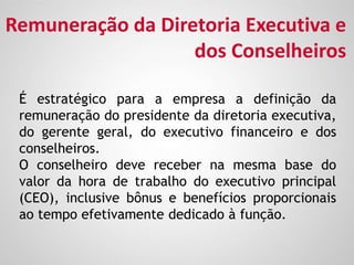 É estratégico para a empresa a definição da
remuneração do presidente da diretoria executiva,
do gerente geral, do executivo financeiro e dos
conselheiros.
O conselheiro deve receber na mesma base do
valor da hora de trabalho do executivo principal
(CEO), inclusive bônus e benefícios proporcionais
ao tempo efetivamente dedicado à função.
Remuneração da Diretoria Executiva e
dos Conselheiros
 