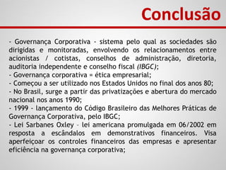 - Governança Corporativa - sistema pelo qual as sociedades são
dirigidas e monitoradas, envolvendo os relacionamentos entre
acionistas / cotistas, conselhos de administração, diretoria,
auditoria independente e conselho fiscal (IBGC);
- Governança corporativa = ética empresarial;
- Começou a ser utilizado nos Estados Unidos no final dos anos 80;
- No Brasil, surge a partir das privatizações e abertura do mercado
nacional nos anos 1990;
- 1999 - lançamento do Código Brasileiro das Melhores Práticas de
Governança Corporativa, pelo IBGC;
- Lei Sarbanes Oxley – lei americana promulgada em 06/2002 em
resposta a escândalos em demonstrativos financeiros. Visa
aperfeiçoar os controles financeiros das empresas e apresentar
eficiência na governança corporativa;
Conclusão
 