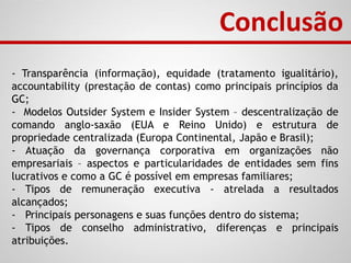 Conclusão
- Transparência (informação), equidade (tratamento igualitário),
accountability (prestação de contas) como principais princípios da
GC;
- Modelos Outsider System e Insider System – descentralização de
comando anglo-saxão (EUA e Reino Unido) e estrutura de
propriedade centralizada (Europa Continental, Japão e Brasil);
- Atuação da governança corporativa em organizações não
empresariais – aspectos e particularidades de entidades sem fins
lucrativos e como a GC é possível em empresas familiares;
- Tipos de remuneração executiva - atrelada a resultados
alcançados;
- Principais personagens e suas funções dentro do sistema;
- Tipos de conselho administrativo, diferenças e principais
atribuições.
 