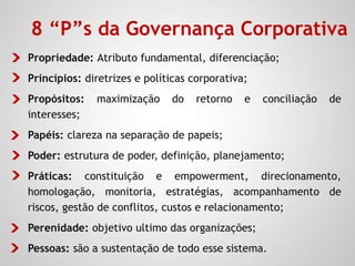 Propriedade: Atributo fundamental, diferenciação;
Princípios: diretrizes e políticas corporativa;
Propósitos: maximização do retorno e conciliação de
interesses;
Papéis: clareza na separação de papeis;
Poder: estrutura de poder, definição, planejamento;
Práticas: constituição e empowerment, direcionamento,
homologação, monitoria, estratégias, acompanhamento de
riscos, gestão de conflitos, custos e relacionamento;
Perenidade: objetivo ultimo das organizações;
Pessoas: são a sustentação de todo esse sistema.
8 “P”s da Governança Corporativa
 