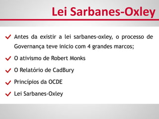 Antes da existir a lei sarbanes-oxley, o processo de
Governança teve inicio com 4 grandes marcos;
O ativismo de Robert Monks
O Relatório de CadBury
Princípios da OCDE
Lei Sarbanes-Oxley
Lei Sarbanes-Oxley
 