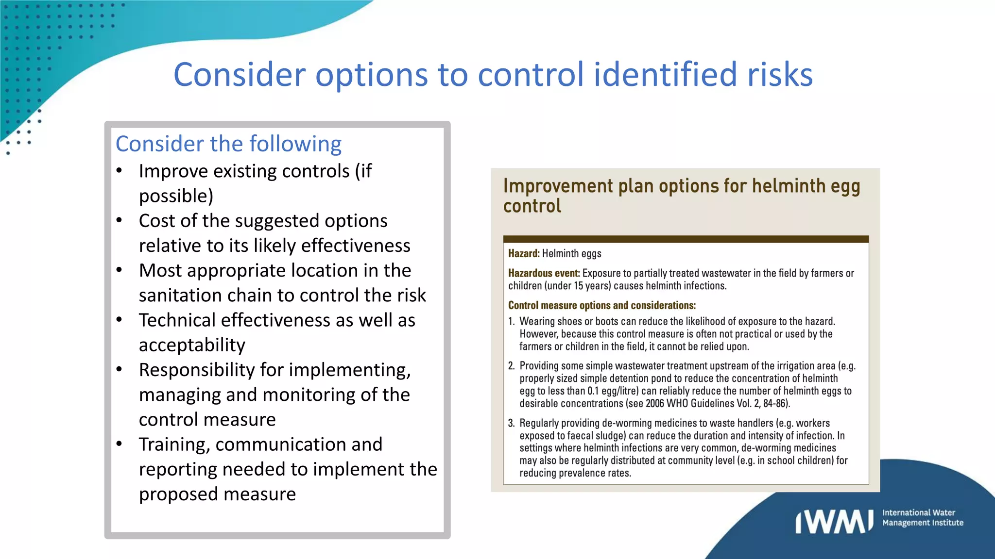 Consider options to control identified risks
Consider the following
• Improve existing controls (if
possible)
• Cost of the suggested options
relative to its likely effectiveness
• Most appropriate location in the
sanitation chain to control the risk
• Technical effectiveness as well as
acceptability
• Responsibility for implementing,
managing and monitoring of the
control measure
• Training, communication and
reporting needed to implement the
proposed measure
 