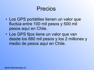 Precios  Los GPS portátiles tienen un valor que fluctúa entre 100 mil pesos y 500 mil pesos aquí en Chile. Los GPS fijos tiene un valor que van desde los 680 mil pesos y los 2 millones y medio de pesos aquí en Chile. Jaime Montenegro D. 