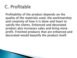 Profitability of the product depends on the
quality of the materials used, the workmanship
and creativity of how it is done and heart to
satisfy the clients. Enhanced and decorated
product also increases sales and bring more
profit. Finished products that are enhanced and
decorated would beautify the product itself.
 