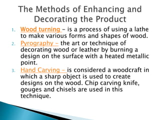 1. Wood turning - is a process of using a lathe
to make various forms and shapes of wood.
2. Pyrography - the art or technique of
decorating wood or leather by burning a
design on the surface with a heated metallic
point.
3. Hand Carving - is considered a woodcraft in
which a sharp object is used to create
designs on the wood. Chip carving knife,
gouges and chisels are used in this
technique.
 