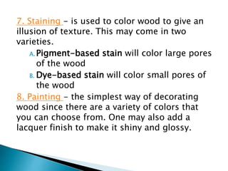 7. Staining - is used to color wood to give an
illusion of texture. This may come in two
varieties.
A.Pigment-based stain will color large pores
of the wood
B. Dye-based stain will color small pores of
the wood
8. Painting - the simplest way of decorating
wood since there are a variety of colors that
you can choose from. One may also add a
lacquer finish to make it shiny and glossy.
 