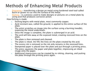 1. Engraving - transferring a design on metal using hardened steel tool called
burin or graver to cut into the surface of the metal.
2. Etching - is a process used to make designs or pictures on a metal plate by
using acid that produces corrosive action.
How Etching is made:
A. Etching begins with metal plate, most commonly copper.
B. Acid resistant wax, called the ground, is applied to the entire surface of the
plate.
C. The artist scratches an image into the surface using a burning (needle),
exposing the metal underneath.
D. Once the image is complete, the plate is submerged in an acid.
E. The acid will bite away at the exposed metal, creating recessed lines on the
plate.
F. The plate is then removed and cleaned.
G. The plate is inked. Ink fills the lines on the plate created by the acid.
H. The excess ink is removed so the ink only remains in the recessed lines.
I. Dampened paper is placed over the plate and put through a printing press.
J. The press squeezes the paper and plate together, impressing an inked
image onto the paper.
K. Additional impressions can be created by re-inking, cleaning, and putting
the plate through the printing press again.
 