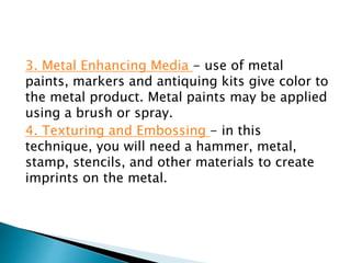 3. Metal Enhancing Media - use of metal
paints, markers and antiquing kits give color to
the metal product. Metal paints may be applied
using a brush or spray.
4. Texturing and Embossing - in this
technique, you will need a hammer, metal,
stamp, stencils, and other materials to create
imprints on the metal.
 
