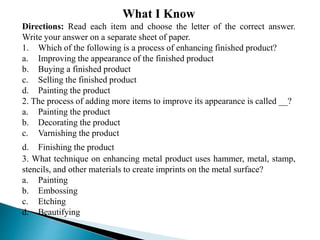 What I Know
Directions: Read each item and choose the letter of the correct answer.
Write your answer on a separate sheet of paper.
1. Which of the following is a process of enhancing finished product?
a. Improving the appearance of the finished product
b. Buying a finished product
c. Selling the finished product
d. Painting the product
2. The process of adding more items to improve its appearance is called __?
a. Painting the product
b. Decorating the product
c. Varnishing the product
d. Finishing the product
3. What technique on enhancing metal product uses hammer, metal, stamp,
stencils, and other materials to create imprints on the metal surface?
a. Painting
b. Embossing
c. Etching
d. Beautifying
 