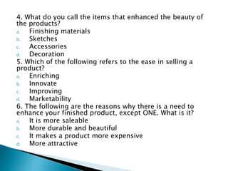 4. What do you call the items that enhanced the beauty of
the products?
a. Finishing materials
b. Sketches
c. Accessories
d. Decoration
5. Which of the following refers to the ease in selling a
product?
a. Enriching
b. Innovate
c. Improving
d. Marketability
6. The following are the reasons why there is a need to
enhance your finished product, except ONE. What is it?
a. It is more saleable
b. More durable and beautiful
c. It makes a product more expensive
d. More attractive
 