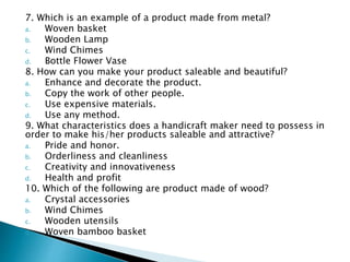 7. Which is an example of a product made from metal?
a. Woven basket
b. Wooden Lamp
c. Wind Chimes
d. Bottle Flower Vase
8. How can you make your product saleable and beautiful?
a. Enhance and decorate the product.
b. Copy the work of other people.
c. Use expensive materials.
d. Use any method.
9. What characteristics does a handicraft maker need to possess in
order to make his/her products saleable and attractive?
a. Pride and honor.
b. Orderliness and cleanliness
c. Creativity and innovativeness
d. Health and profit
10. Which of the following are product made of wood?
a. Crystal accessories
b. Wind Chimes
c. Wooden utensils
d. Woven bamboo basket
 