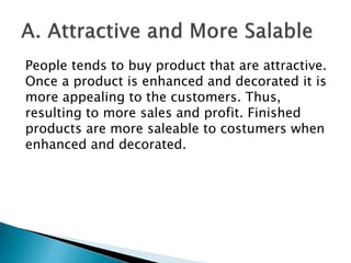 People tends to buy product that are attractive.
Once a product is enhanced and decorated it is
more appealing to the customers. Thus,
resulting to more sales and profit. Finished
products are more saleable to costumers when
enhanced and decorated.
 