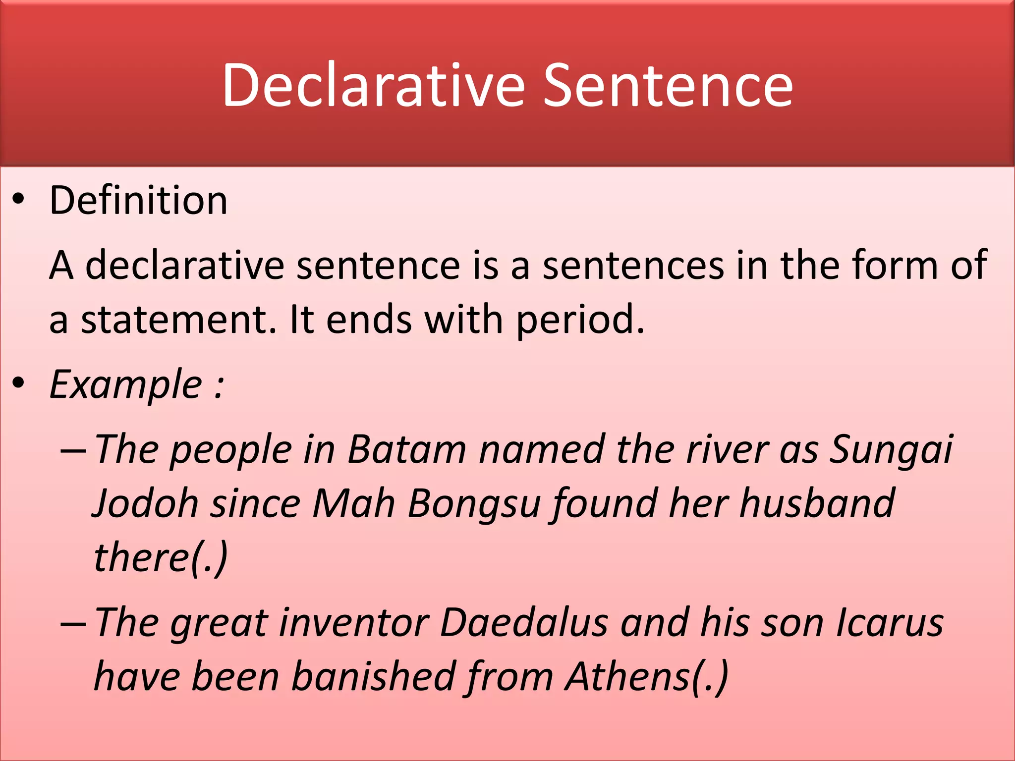Declarative Sentence
• Definition
A declarative sentence is a sentences in the form of
a statement. It ends with period.
• Example :
–The people in Batam named the river as Sungai
Jodoh since Mah Bongsu found her husband
there(.)
–The great inventor Daedalus and his son Icarus
have been banished from Athens(.)
 