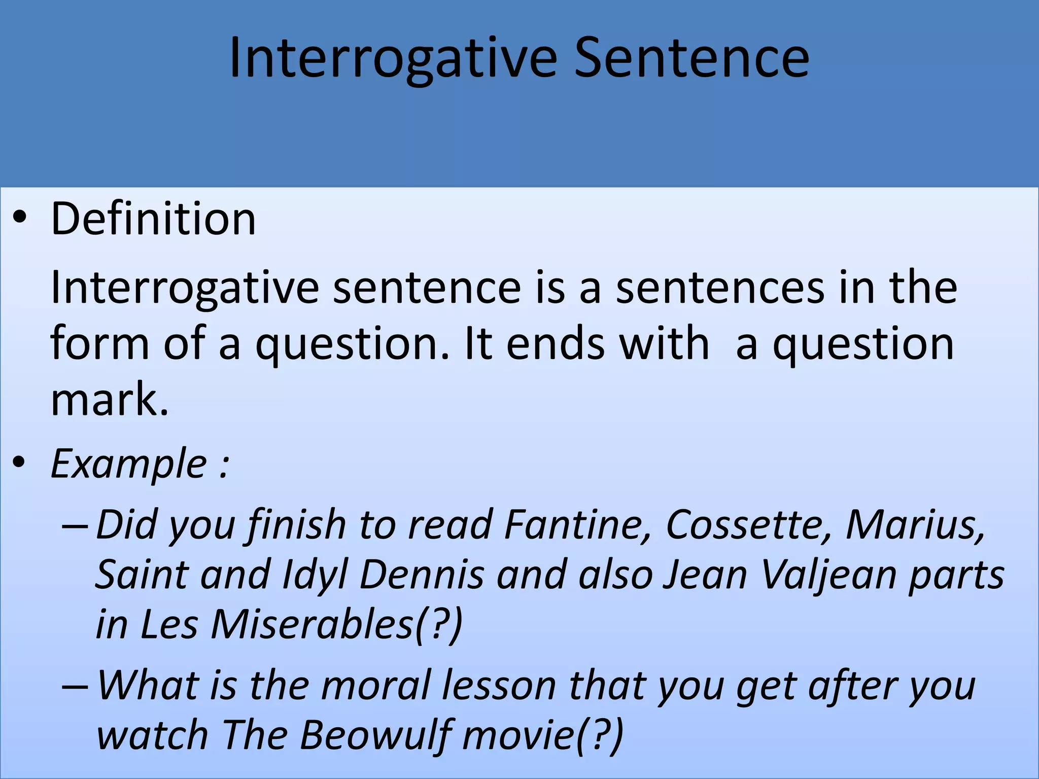 Interrogative Sentence
• Definition
Interrogative sentence is a sentences in the
form of a question. It ends with a question
mark.
• Example :
–Did you finish to read Fantine, Cossette, Marius,
Saint and Idyl Dennis and also Jean Valjean parts
in Les Miserables(?)
–What is the moral lesson that you get after you
watch The Beowulf movie(?)
 