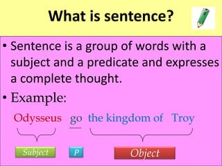 What is sentence?
• Sentence is a group of words with a
subject and a predicate and expresses
a complete thought.
• Example:
Odysseus go the kingdom of Troy
Subject P Object
 