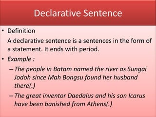 Declarative Sentence
• Definition
A declarative sentence is a sentences in the form of
a statement. It ends with period.
• Example :
–The people in Batam named the river as Sungai
Jodoh since Mah Bongsu found her husband
there(.)
–The great inventor Daedalus and his son Icarus
have been banished from Athens(.)
 