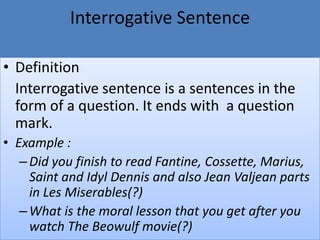 Interrogative Sentence
• Definition
Interrogative sentence is a sentences in the
form of a question. It ends with a question
mark.
• Example :
–Did you finish to read Fantine, Cossette, Marius,
Saint and Idyl Dennis and also Jean Valjean parts
in Les Miserables(?)
–What is the moral lesson that you get after you
watch The Beowulf movie(?)
 