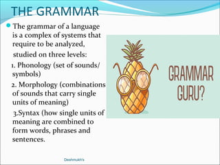 THE GRAMMAR
The grammar of a language
is a complex of systems that
require to be analyzed,
studied on three levels:
1. Phonology (set of sounds/
symbols)
2. Morphology (combinations
of sounds that carry single
units of meaning)
3.Syntax (how single units of
meaning are combined to
form words, phrases and
sentences.
Deshmukh's
 