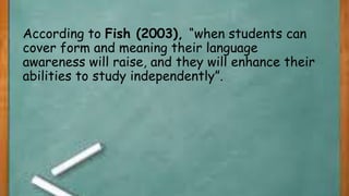 According to Fish (2003), “when students can
cover form and meaning their language
awareness will raise, and they will enhance their
abilities to study independently”.
 