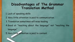 Disadvantages of The Grammar
Translation Method
1. Lack of speaking skills
2.Very little attention is paid to communication
3.Translation sometimes will miss-leading
4.Good at “teaching about the language” not “teaching the
language”
5.Very little attention is paid to content
 
